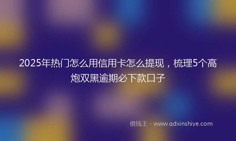 2025年热门怎么用信用卡怎么提现，梳理5个高炮双黑逾期必下款口子