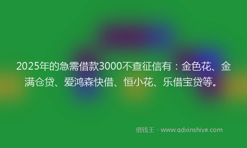 2025年的急需借款3000不查征信有：金色花、金满仓贷、爱鸿森快借、恒小花、乐借宝贷等。
