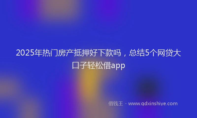 2025年热门房产抵押好下款吗，总结5个网贷大口子轻松借app