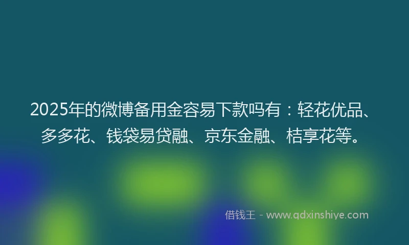 2025年的微博备用金容易下款吗有：轻花优品、多多花、钱袋易贷融、京东金融、桔享花等。