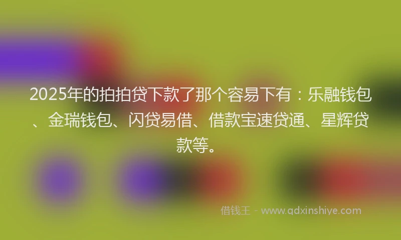 2025年的拍拍贷下款了那个容易下有：乐融钱包、金瑞钱包、闪贷易借、借款宝速贷通、星辉贷款等。
