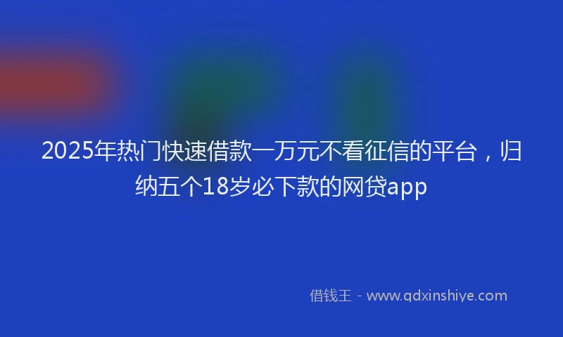 2025年热门快速借款一万元不看征信的平台，归纳五个18岁必下款的网贷app