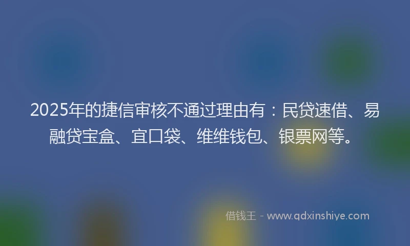 2025年的捷信审核不通过理由有：民贷速借、易融贷宝盒、宜口袋、维维钱包、银票网等。