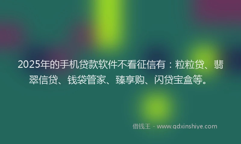 2025年的手机贷款软件不看征信有：粒粒贷、翡翠信贷、钱袋管家、臻享购、闪贷宝盒等。
