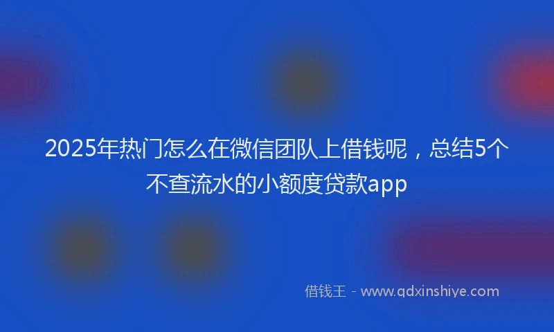 2025年热门怎么在微信团队上借钱呢，总结5个不查流水的小额度贷款app
