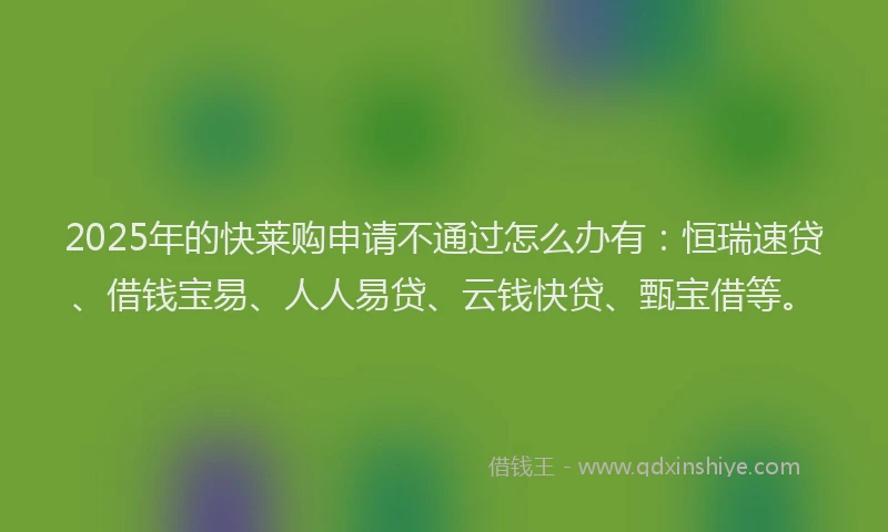 2025年的快莱购申请不通过怎么办有：恒瑞速贷、借钱宝易、人人易贷、云钱快贷、甄宝借等。