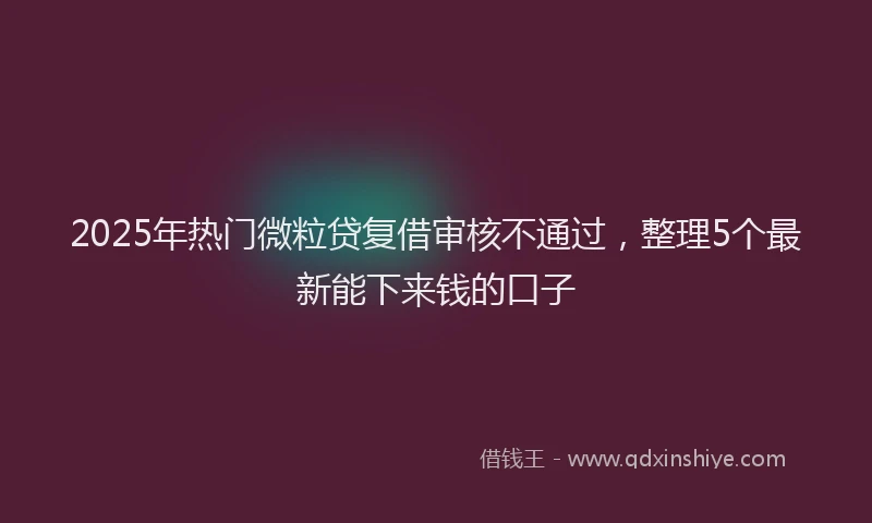 2025年热门微粒贷复借审核不通过，整理5个最新能下来钱的口子