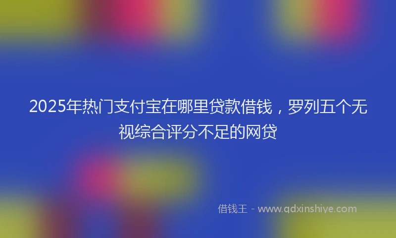 2025年热门支付宝在哪里贷款借钱，罗列五个无视综合评分不足的网贷