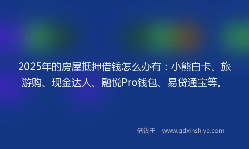 2025年的房屋抵押借钱怎么办有：小熊白卡、旅游购、现金达人、融悦Pro钱包、易贷通宝等。