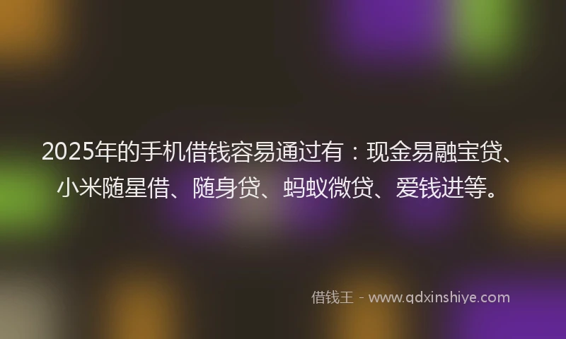 2025年的手机借钱容易通过有：现金易融宝贷、小米随星借、随身贷、蚂蚁微贷、爱钱进等。