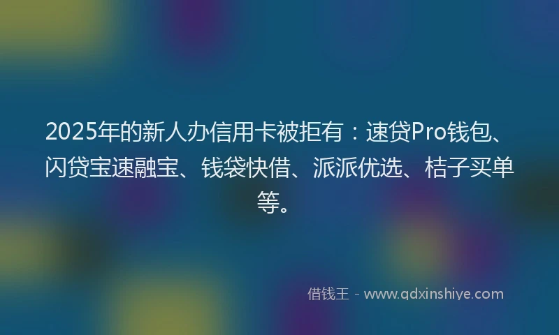 2025年的新人办信用卡被拒有：速贷Pro钱包、闪贷宝速融宝、钱袋快借、派派优选、桔子买单等。