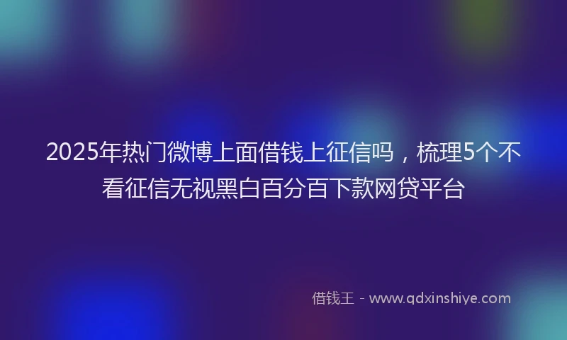 2025年热门微博上面借钱上征信吗，梳理5个不看征信无视黑白百分百下款网贷平台