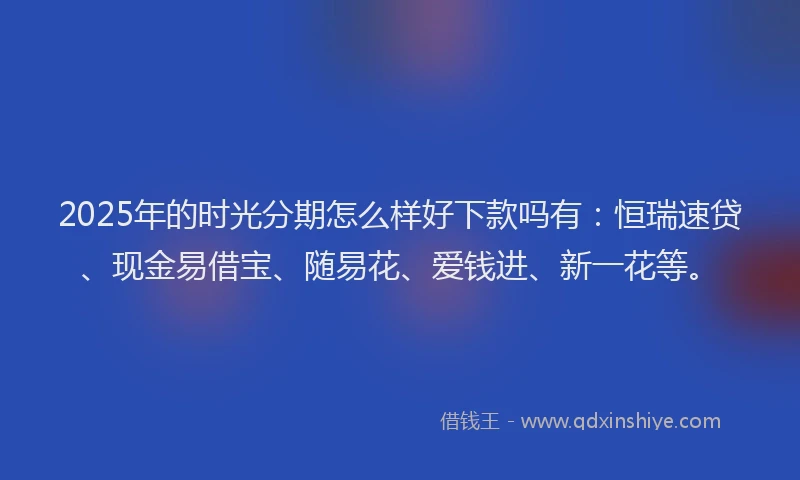 2025年的时光分期怎么样好下款吗有：恒瑞速贷、现金易借宝、随易花、爱钱进、新一花等。