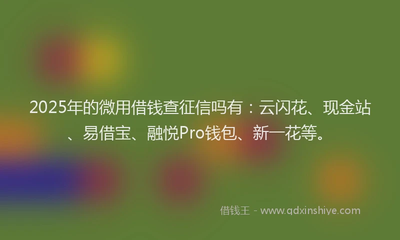 2025年的微用借钱查征信吗有：云闪花、现金站、易借宝、融悦Pro钱包、新一花等。