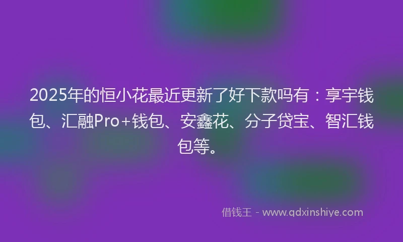 2025年的恒小花最近更新了好下款吗有：享宇钱包、汇融Pro+钱包、安鑫花、分子贷宝、智汇钱包等。
