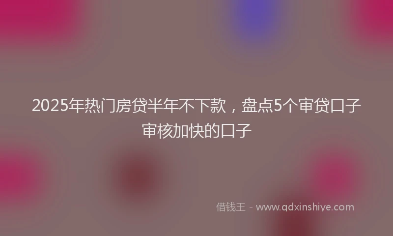 2025年热门房贷半年不下款，盘点5个审贷口子审核加快的口子