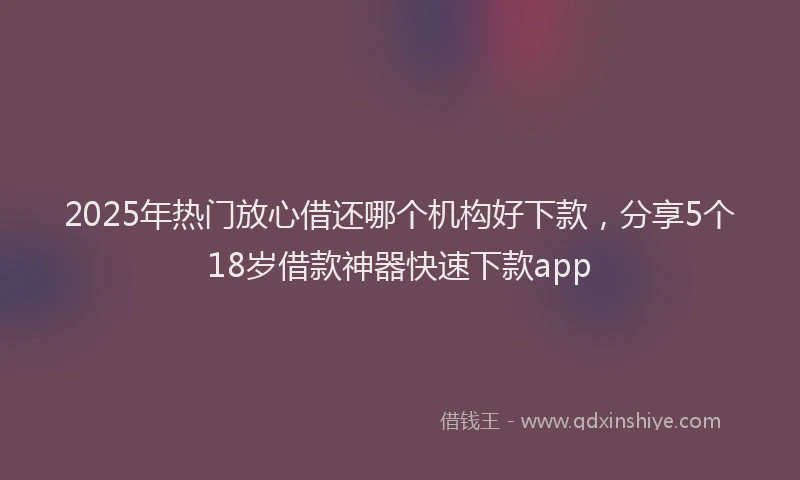 2025年热门放心借还哪个机构好下款，分享5个18岁借款神器快速下款app