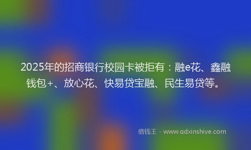 2025年的招商银行校园卡被拒有：融e花、鑫融钱包+、放心花、快易贷宝融、民生易贷等。