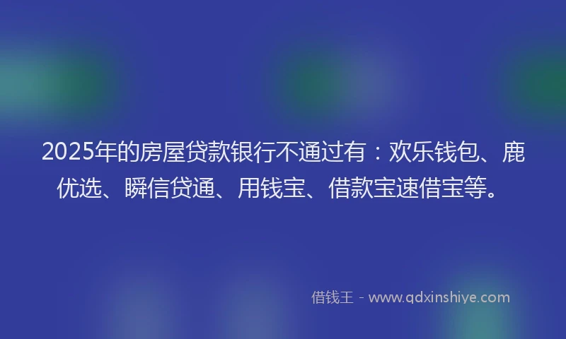 2025年的房屋贷款银行不通过有：欢乐钱包、鹿优选、瞬信贷通、用钱宝、借款宝速借宝等。