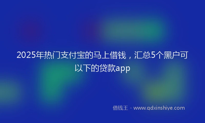2025年热门支付宝的马上借钱，汇总5个黑户可以下的贷款app