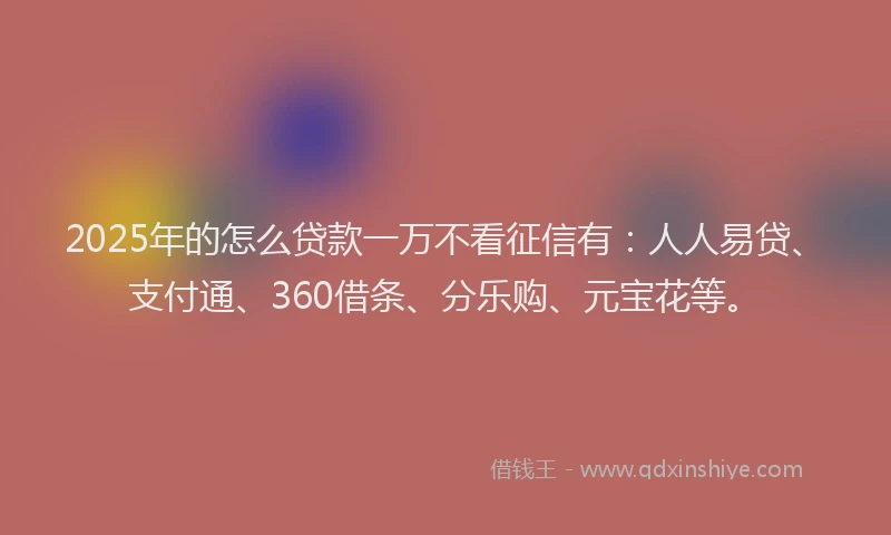 2025年的怎么贷款一万不看征信有：人人易贷、支付通、360借条、分乐购、元宝花等。