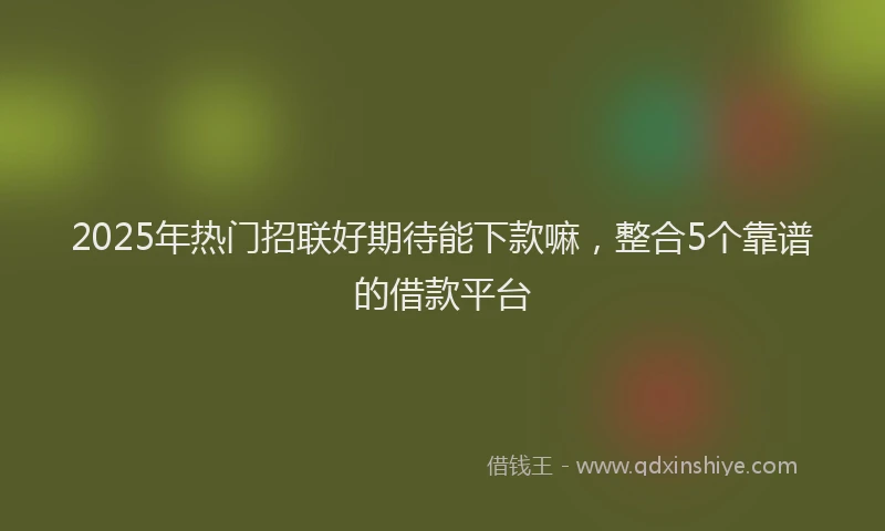 2025年热门招联好期待能下款嘛，整合5个靠谱的借款平台