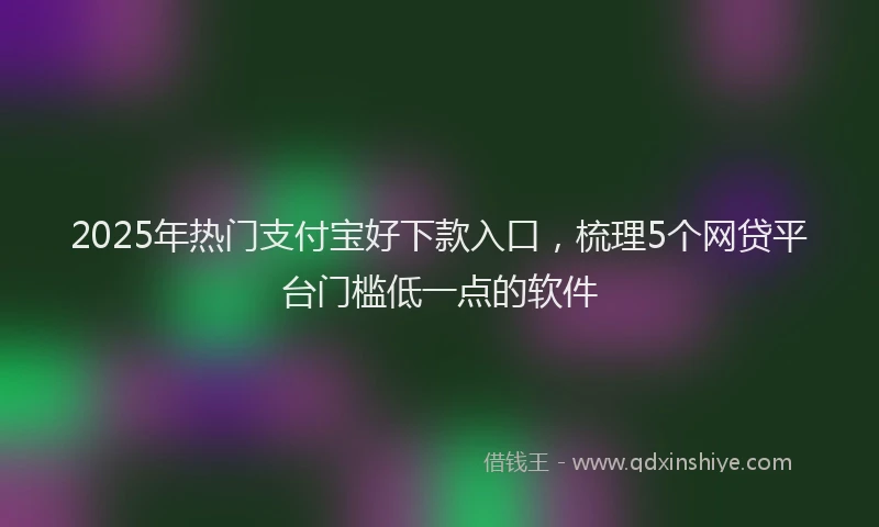 2025年热门支付宝好下款入口，梳理5个网贷平台门槛低一点的软件