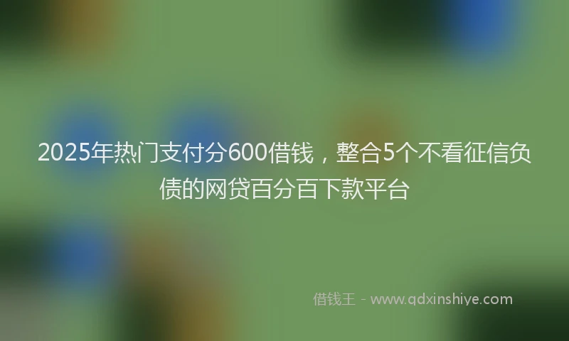 2025年热门支付分600借钱，整合5个不看征信负债的网贷百分百下款平台