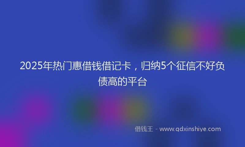 2025年热门惠借钱借记卡，归纳5个征信不好负债高的平台