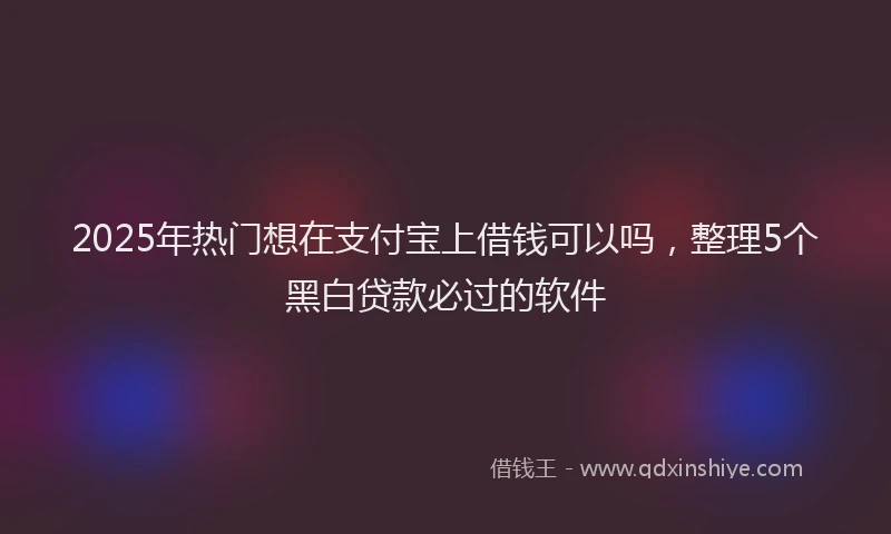 2025年热门想在支付宝上借钱可以吗，整理5个黑白贷款必过的软件