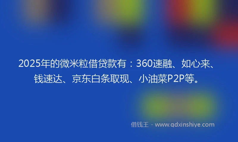 2025年的微米粒借贷款有：360速融、如心来、钱速达、京东白条取现、小油菜P2P等。