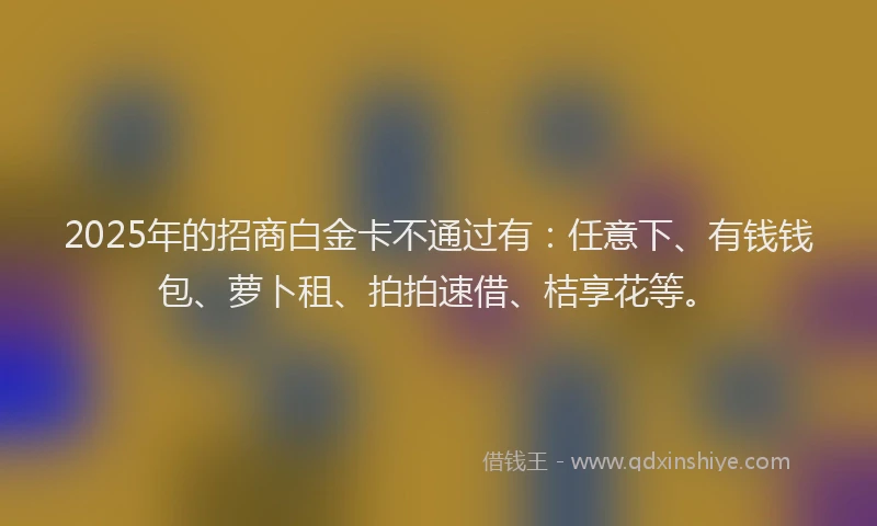 2025年的招商白金卡不通过有：任意下、有钱钱包、萝卜租、拍拍速借、桔享花等。