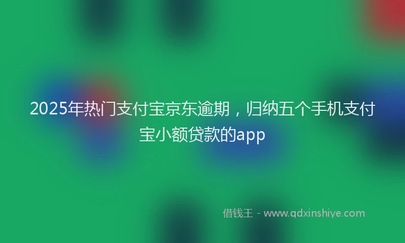 2025年热门支付宝京东逾期，归纳五个手机支付宝小额贷款的app