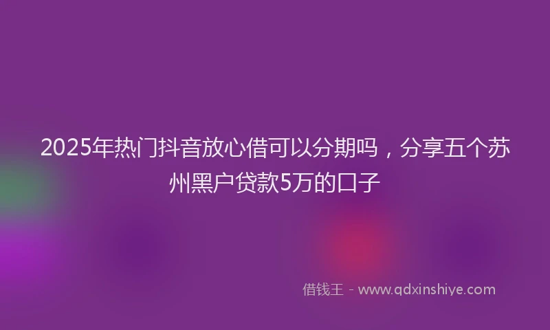 2025年热门抖音放心借可以分期吗，分享五个苏州黑户贷款5万的口子