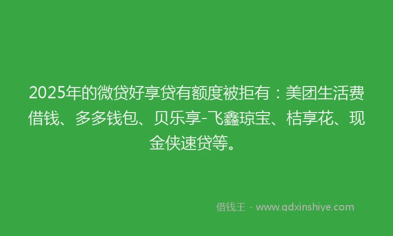 2025年的微贷好享贷有额度被拒有：美团生活费借钱、多多钱包、贝乐享-飞鑫琼宝、桔享花、现金侠速贷等。