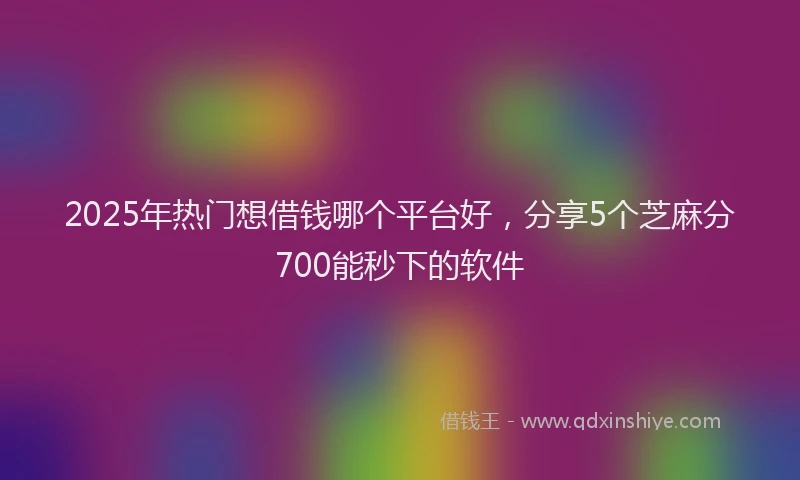 2025年热门想借钱哪个平台好，分享5个芝麻分700能秒下的软件