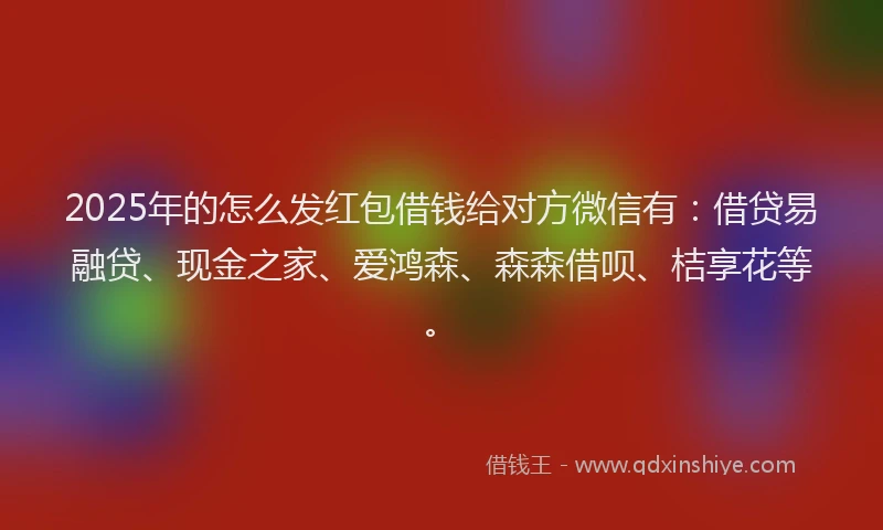 2025年的怎么发红包借钱给对方微信有：借贷易融贷、现金之家、爱鸿森、森森借呗、桔享花等。