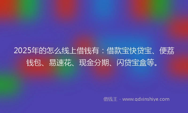 2025年的怎么线上借钱有：借款宝快贷宝、便荔钱包、易速花、现金分期、闪贷宝盒等。