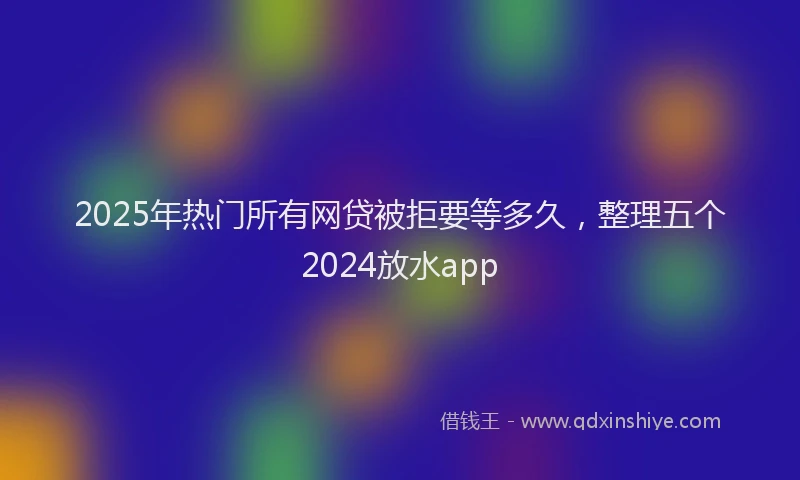 2025年热门所有网贷被拒要等多久，整理五个2024放水app