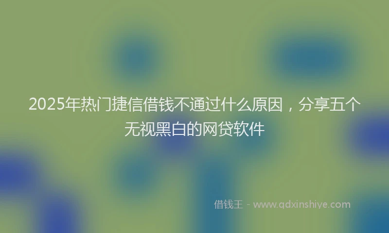 2025年热门捷信借钱不通过什么原因，分享五个无视黑白的网贷软件