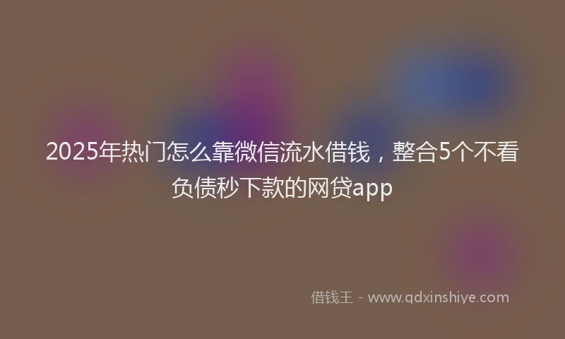 2025年热门怎么靠微信流水借钱，整合5个不看负债秒下款的网贷app