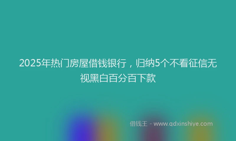 2025年热门房屋借钱银行，归纳5个不看征信无视黑白百分百下款