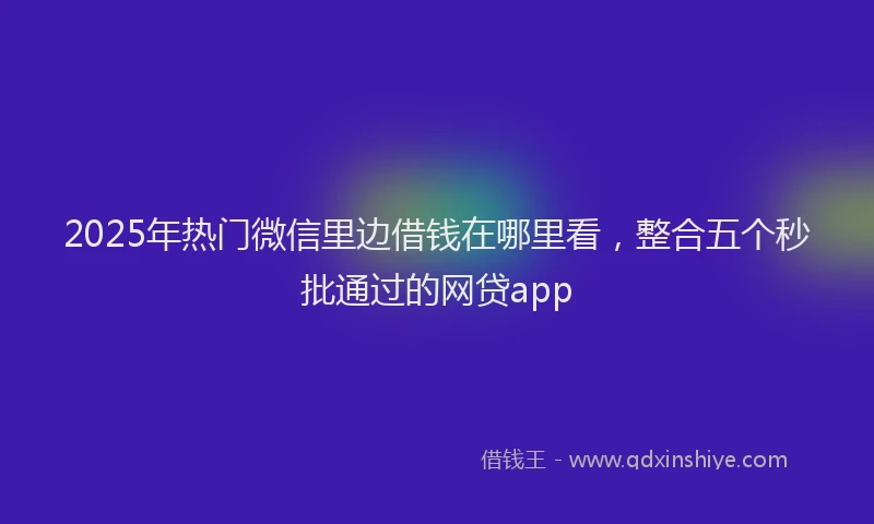 2025年热门微信里边借钱在哪里看，整合五个秒批通过的网贷app
