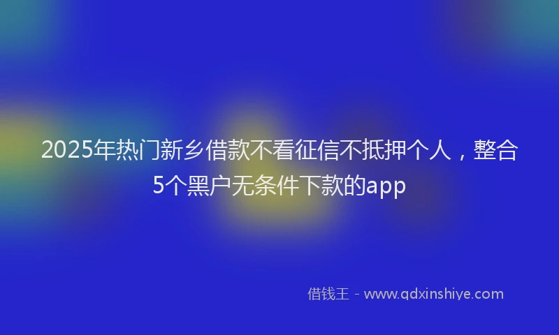 2025年热门新乡借款不看征信不抵押个人，整合5个黑户无条件下款的app