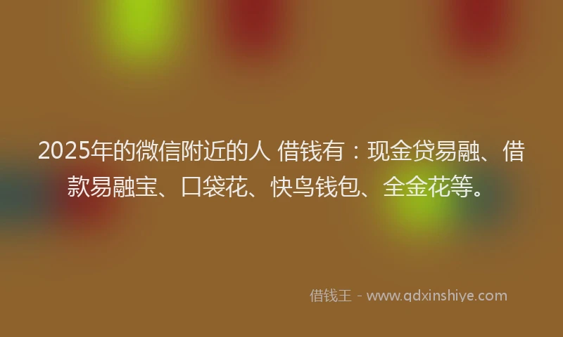 2025年的微信附近的人 借钱有：现金贷易融、借款易融宝、口袋花、快鸟钱包、全金花等。
