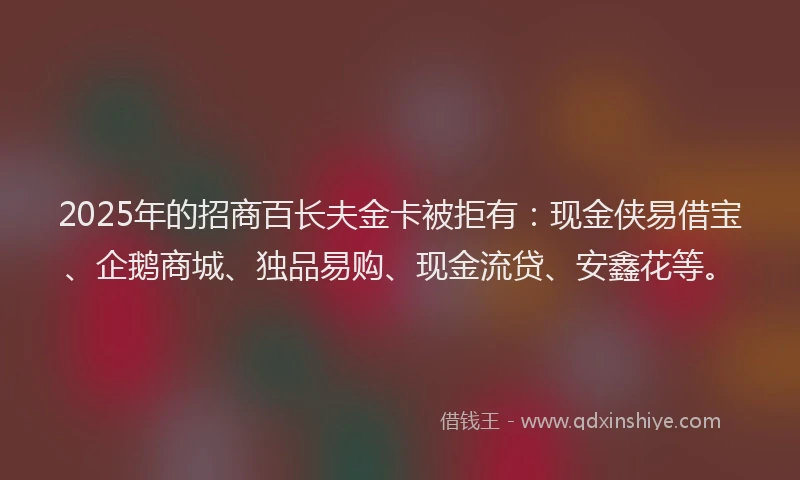 2025年的招商百长夫金卡被拒有：现金侠易借宝、企鹅商城、独品易购、现金流贷、安鑫花等。