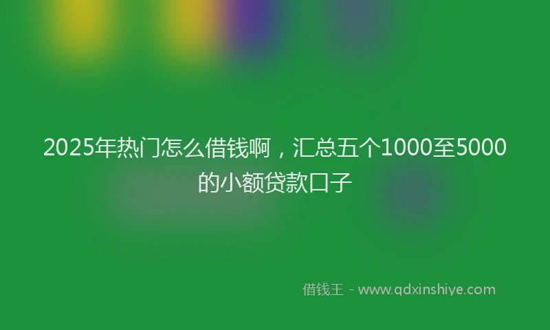 2025年热门怎么借钱啊，汇总五个1000至5000的小额贷款口子