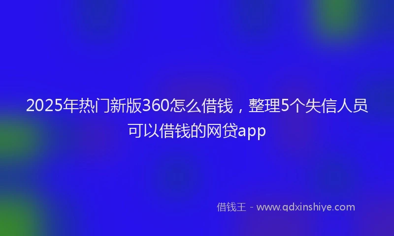 2025年热门新版360怎么借钱，整理5个失信人员可以借钱的网贷app