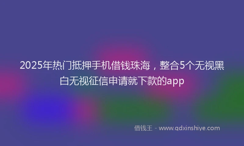 2025年热门抵押手机借钱珠海，整合5个无视黑白无视征信申请就下款的app