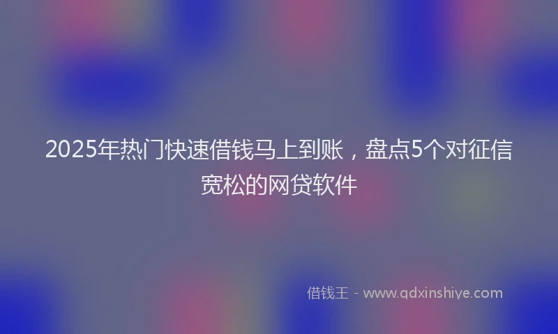 2025年热门快速借钱马上到账，盘点5个对征信宽松的网贷软件